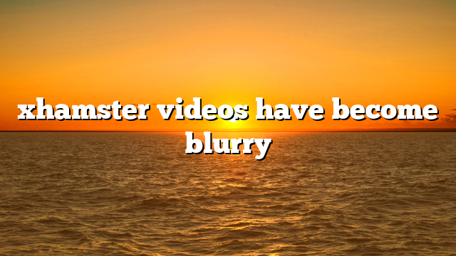 xhamster videos have become blurry