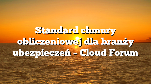 Standard chmury obliczeniowej dla branży ubezpieczeń – Cloud Forum