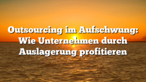 Outsourcing im Aufschwung: Wie Unternehmen durch Auslagerung profitieren
