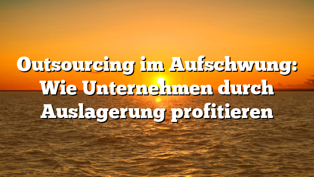 Outsourcing im Aufschwung: Wie Unternehmen durch Auslagerung profitieren